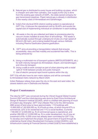 3
2. Natural gas is distributed to every house and building via pipes, which
is cheaper and safer than cylinders. Gas supply to the City is done
from the existing gas network of GSPL, the state-owned company for
gas transmission pipelines. Piped natural gas is already in distribution
in the nearby cities of Ahmedabad and Gandhinagar.
3. India's first city-level DCS (district cooling system) is operational at
GIFT City. It reduces the operational cost by 30-40% and avoids the
capital cost of implementing individual air conditioner in each building.
4. All waste in the city are collected and taken to processing plant by
vacuum chutes installed at every floor of all buildings . The waste is
automatically sucked through underground chutes at a high speed of
90 km/h (56 mph), and is being treated through various methods
including Plasma Gasification plasma gasification.
5. GIFT aims at providing a transportation network that ensures
accessibility, easy and fast mobility and accidental free traffic. This is
being achieved by:
A. Using a multimodal mix of transport systems (MRTS/LRTS/BRTS, etc.)
for both intercity transport (to Ahmedabad, Airport, and Gandhinagar)
and intra-city transport.
B. Using a walk-to-work concept as part of urban planning with a nodal
split of 10:90 between private and public transport.
C. Use of electric personal rapid transit systems within the city.
GIFT City will also have its own metro stations and will be connected
to Ahmedabad metro network by March 2024.
Indian Railways railway lines pass the city on the east and west sides; the
closest stations are in Dabhoda and Naroda.
Project Countenances
The idea for GIFT was conceived during the Vibrant Gujarat Global Investor
Summit 2007 and the initial planning was done by East China Architectural
Design & Research Institute (ECADI), which is credited with planning of much
of modern-day Shanghai .GIFT City’s Master Plan is for the 359 hectares
(886 acres) of land area to have approximately ~110 buildings with
~5,800,000 m2
(62,000,000 sq. ft) of built-up area, of which around 67% is
commercial, 22% is for residential and 11% is social facilities. Currently
~190,000 m2
(2,000,000 sq. ft) of commercial space is operational, and
another 280,000 m2
(3,000,000 sq. ft) is under development. As of now an
investment of Rs 10,500 crore has already been committed for GIFT City.
To develop and implement the project, the government of Gujrat through its
undertaking Gujrat Urban Development Company Limited (GUDCL) and
Infrastructure Leasing & Financial Service Limited (IL&FS) have established a
 