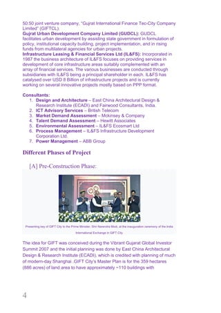 4
50:50 joint venture company, “Gujrat International Finance Tec-City Company
Limited” (GIFTCL).
Gujrat Urban Development Company Limited (GUDCL): GUDCL
facilitates urban development by assisting state government in formulation of
policy, institutional capacity building, project implementation, and in rising
funds from multilateral agencies for urban projects.
Infrastructure Leasing & Financial Services Ltd (IL&FS): Incorporated in
1987 the business architecture of IL&FS focuses on providing services in
development of core infrastructure areas suitably complemented with an
array of financial services. The various businesses are conducted through
subsidiaries with IL&FS being a principal shareholder in each. IL&FS has
catalysed over USD 8 Billion of infrastructure projects and is currently
working on several innovative projects mostly based on PPP format.
Consultants:
1. Design and Architecture – East China Architectural Design &
Research Institute (ECADI) and Fairwood Consultants, India.
2. ICT Advisory Services – British Telecom
3. Market Demand Assessment – Mckinsey & Company
4. Talent Demand Assessment – Hewitt Associates
5. Environmental Assessment – IL&FS Ecosmart Ltd
6. Process Management – IL&FS Infrastructure Development
Corporation Ltd.
7. Power Management – ABB Group
Different Phases of Project
[A] Pre-Construction Phase:
Presenting key of GIFT City to the Prime Minister, Shri Narendra Modi, at the inauguration ceremony of the India
International Exchange in GIFT City
The idea for GIFT was conceived during the Vibrant Gujarat Global Investor
Summit 2007 and the initial planning was done by East China Architectural
Design & Research Institute (ECADI), which is credited with planning of much
of modern-day Shanghai .GIFT City’s Master Plan is for the 359 hectares
(886 acres) of land area to have approximately ~110 buildings with
 