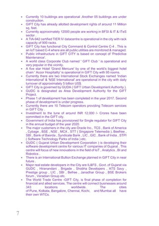 7
§ Currently 10 buildings are operational .Another 05 buildings are under
construction.
§ GIFT City has already allotted development rights of around 11 Million
sq. feet.
§ Currently approximately 12000 people are working in BFSI & IT & ITeS
sector .
§ A TIA-942 certified TIER IV datacentre is operational in the city with rack
capacity of 900 racks.
§ GIFT City has functional City Command & Control Centre C-4 . This is
an IoT based C-4 where are all public utilities are monitored & managed.
§ Public infrastructure in GIFT CITY is based on concept of 'Predictive
Maintenance'.
§ A world class Corporate Club named ' GIFT Club ' is operational and
very popular in the vicinity.
§ A five star Hotel 'Grand Mercure' by one of the world’s biggest hotel
chain ' Accor Hospitality' is operational in GIFT City with 95 rooms.
§ Currently there are two International Stock Exchanges named 'Indian
International' & 'NSE International' are operational in the city with daily
turnover of approximately 5 billion US$.
§ GIFT City is governed by GUDA ( GIFT Urban Development Authority ).
§ GUDC is designated as Area Development Authority for the GIFT
Project.
§ Phase 1 of development has been completed in the year 2017. Second
phase of development is under progress.
§ Currently there are 10 Telecom operators providing Telecom services
in GIFT City .
§ Investment to the tune of around INR 12,000 /- Crores have been
committed in the GIFT city.
§ Government of India has provisioned for Single regulator for GIFT City
in the annual budget of the year 2020.
§ The major customers in the city are Oracle Inc., TCS , Bank of America
, Cybage , BSE , NSE , MCX , STT ( Singapore Telemedia ), Beefree ,
SBI , Bank of Baorda , Syndicate Bank , LIC , GIC , Bank of India , STPI
( Software Technology Parks of India ) etc.
§ GUDC ( Gujarat Urban Development Corporation ) is developing their
software development centre for various IT companies of Gujarat . This
centre will focus of new innovations in the field of IoT , Analytics , BI and
Robotics .
§ There is an International Bullion Exchange planned in GIFT City in near
future .
§ Major real estate developers in the City are IL&FS , Govt. of Gujarat via
GUDC , Hiranandani , Brigade , Shobha Developers , ATS Savy ,
Prestige group , LIC , SBI , Befree , Janadhar Group , BSE Brokers
forum , Veradian Group etc.
§ The World Trade Centre -GIFT City, is final phase of completion for
financial and allied services. The centre will connect businesses around
343 locations worldwide. The cities
of Pune, Kolkata, Bangalore, Chennai, Kochi, and Mumbai all have
their own WTCs.
 