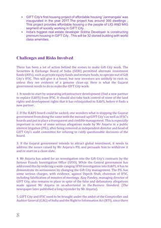 8
§ GIFT City's first housing project of affordable housing 'Janmangala' was
inaugurated in the year 2017.The project has around 300 dwellings .
This project provides affordable housing o the people of LIG AND MIG
segment of society working in GIFT City .
§ India's biggest real estate developer Sobha Developer is constructing
premium housing in GIFT City . This will be 32 storied building with world
class amenities.
Challenges and Risks Involved
There	has	been	a	lot	of	action	behind	the	scenes	to	make	Gift	City	work.	The	
Securities	 &	 Exchange	 Board	 of	 India	 (SEBI)	 permitted	 alternate	 investment	
funds	(AIFs),	such	as	private	equity	funds	and	venture	funds,	to	operate	out	of	Gift	
City’s	IFSC.	This	will	give	it	a	boost;	but	new	investors	are	unlikely	to	rush	in,	
unless	 they	 see	 evidence	 of	 a	 genuine	 clean-up.	 Here	 is	 what	 the	 Gujarat	
government	needs	to	do	to	make	the	GIFT	City	work:	
		
1.	It	needs	to	start	by	separating	infrastructure	development	(find	a	new	partner	
to	replace	IL&FS)	from	IFSC.	It	should	also	take	back	control	of	some	of	the	land	
rights	and	development	rights	that	it	has	relinquished	to	IL&FS,	before	it	finds	a	
new	partner.	
		
2.	If	the	IL&FS	board	could	be	sacked,	one	wonders	what	is	stopping	the	Gujarat	
government	from	doing	the	same	with	the	messed-up	GIFT	City’s	as	well	as	IFSC’s	
boards	and	put	in	place	a	transparent	and	credible	management.	This	is	especially	
important	in	view	of	some	serious	allegations	made	by	Mr	Anjaria	in	a	public	
interest	litigation	(PIL),	after	being	removed	as	independent	director	and	head	of	
GIFT	City’s	audit	committee	for	refusing	to	ratify	questionable	decisions	of	the	
board.	
		
3.	 If	 the	 Gujarat	 government	 intends	 to	 attract	 global	 investment,	 it	 needs	 to	
address	the	issues	raised	by	Mr	Anjaria’s	PIL	and	persuade	him	to	withdraw	it	
and	re-start	on	a	clean	slate.	
		
4.	Mr	Anjaria	has	asked	for	an	investigation	into	the	Gift	City’s	contracts	by	the	
Serious	 Frauds	 Investigation	 Office	 (SFIO).	 While	 the	 Central	 government	 has	
addressed	this	by	ordering	a	wide-ranging	SFIO	investigation	into	IL&FS,	it	has	to	
demonstrate	its	seriousness	by	changing	the	Gift	City	management.	The	PIL	has	
some	 serious	 charges,	 with	 evidence,	 against	 Dipesh	 Shah,	 chairman	 of	 IFSC,	
including	falsification	of	minutes	of	meetings.	Ajay	Pandey,	managing	director	of	
GIFT	City,	also	remains	in	place	in	spite	of	the	false	and	defamatory	allegations	
made	 against	 Mr	 Anjaria	 in	 an	advertorial	 in	 the	Business	 Standard.	 (The	
newspaper	later	published	a	long	rejoinder	by	Mr	Anjaria).		
		
5.	GIFT	City	and	IFSC	need	to	be	brought	under	the	ambit	of	the	Comptroller	and	
Auditor	General	(CAG)	of	India	and	the	Right	to	Information	Act	(RTI),	since	there	
 