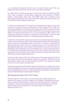 9
is	 a	 substantial	 investment	 by	 the	 state	 in	 terms	 of	 land	 value.	 This	 was	
deliberately	obfuscated	in	the	50:50	joint	venture	(JV)	with	IL&FS.		
		
6.	In	May	2012,	the	state	government	received	an	extensive	report	from	GIFT	
City’s	 audit	 committee,	 documenting	 irregularities	 and	 defaults	 by	 IL&FS’s	
entities.	 Subsequently,	 more	 facts	 and	 details	 have	 been	 provided	 to	 the	
government	by	gathering	information	under	RTI.	All	these	must	be	handed	over	
to	the	SFIO	for	its	investigation	and	action.			
		
		
7.	IL&FS	was	initially	sold	7.77	million	sq.	ft	of	development	rights	at	a	discount	
to	 the	 price	 set	 by	 the	 board	 of	 directors	 for	 other	 investors.	 The	 value	 was	
estimated	at	Rs550	crore	and	50%	of	the	amount	(or	Rs225crore)	had	not	been	
paid	until	2016.	This	is	a	direct	default	of	GIFT	City	to	the	state	government.	How	
IL&FS	 persuaded	 the	 government	 to	 sell	 its	 development	 rights,	 when	 it	 was	
already	the	promoter,	manager	and	developer	of	the	project,	is	itself	an	issue	
needs	SFIO	investigation,	since	it	is	a	misappropriation	of	public	funds.	
		
8.	GIFT	City’s	deal	with	the	Gujarat	government	was	that	land	would	be	leased	to	
it	at	Re1/	acre	for	99	years.	The	revenue	department,	through	a	formal	resolution,	
had	 ensured	 that	 land-related	 profits	 will	 accrue	 to	 the	 state,	 if	 development	
rights	 granted	 by	 it	 were	 sold	 at	 a	 commercial	 price.	 Over	 16	 million	 sq	 ft	 of	
development	rights	have	been	sold	by	Gift	City/IL&FS	at	commercial	rates	(over	
Rs5,000/sq.	ft),	amounting	to	at	least	Rs.8,000	crore.	A	part	of	this	profit	has	to	
be	returned	to	the	Gujarat	government.	An	RTI	query	reveals	that	this	had	not	
been	paid	at	least	until	2016,	and	is	unlikely	to	have	been	paid	afterwards,	when	
IL&FS	was	already	facing	liquidity	issues.		
		
9.	As	per	the	JV	contract,	GIFT	City	itself	has	to	pay	the	Gujarat	government	1%	of	
the	 income	 from	 sale	 of	 development	 rights	 as	 a	 premium.	 Since	 the	 value	 of	
development	 rights	 sold	 are	 approximately	 Rs.8,000	 crore,	 payment	 of	 Rs.80	
crore	or	so	is	due;	this	has	not	been	paid.		
		
Clearly,	the	acquisition	of	the	IL&FS’s	stake	in	Gift	City	is	not	as	simple	as	it	seems.	
The	real	challenge	is	to	clean	it	up	and	demonstrate	that	this	global	smart	city	and	
international	financial	centre	are	viable	propositions.	Otherwise,	it	will	only	be	a	
bailout	of	IL&FS	paid	for	by	the	people	of	Gujarat.	
	
Risk Management Policy of the “GIFT Group”.	
The main objective of this policy is to ensure sustainable business growth with
stability and to promote a pro-active approach in reporting, evaluating and resolving
risks associated with the business. In order to achieve the key objective, the policy
establishes a structured and disciplined approach to Risk Management, in order to
guide decisions on risk related issues. The specific objectives of the Risk
Management Policy are:
 