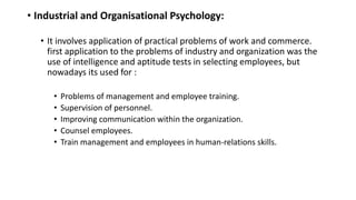 • Industrial and Organisational Psychology:
• It involves application of practical problems of work and commerce.
first application to the problems of industry and organization was the
use of intelligence and aptitude tests in selecting employees, but
nowadays its used for :
• Problems of management and employee training.
• Supervision of personnel.
• Improving communication within the organization.
• Counsel employees.
• Train management and employees in human-relations skills.
 