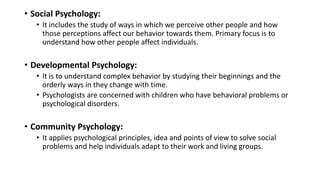 • Social Psychology:
• It includes the study of ways in which we perceive other people and how
those perceptions affect our behavior towards them. Primary focus is to
understand how other people affect individuals.
• Developmental Psychology:
• It is to understand complex behavior by studying their beginnings and the
orderly ways in they change with time.
• Psychologists are concerned with children who have behavioral problems or
psychological disorders.
• Community Psychology:
• It applies psychological principles, idea and points of view to solve social
problems and help individuals adapt to their work and living groups.
 