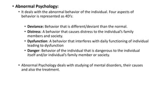 • Abnormal Psychology:
• It deals with the abnormal behavior of the individual. Four aspects of
behavior is represented as 4D’s:
• Deviance: Behavior that is different/deviant than the normal.
• Distress: A behavior that causes distress to the individual’s family
members and society.
• Dysfunction: A behavior that interferes with daily functioning of individual
leading to dysfunction
• Danger: Behavior of the individual that is dangerous to the individual
itself and/or individual’s family member or society.
• Abnormal Psychology deals with studying of mental disorders, their causes
and also the treatment.
 