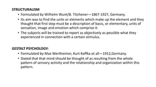 STRUCTURALISM
• Formulated by Wilhelm Wunt/B. Titchener—1867-1927, Germany.
• Its aim was to find the units or elements which make up the element and they
thought that first step must be a description of basis, or elementary, units of
sensation, image and emotion which comprise it.
• The subjects will be trained to report as objectively as possible what they
experienced in connection with a certain stimulus.
GESTALT PSYCHOLOGY:
• Formulated by Max Wertheimer, Kurt Koffka et all—1912,Germany.
• Stated that that mind should be thought of as resulting from the whole
pattern of sensory activity and the relationship and organization within this
pattern.
 