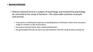• BEHAVIORISM:
• Watson rejected mind as a subject of psychology and insisted that psychology
be restricted to the study of behavior—the observable activities of people
and animals.
• It focused on conditioned responses as building blocks of behavior rather than sensation,
image or emotion as like structuralism.
• Focused on learned rather than unlearned behaviors.
• He opinionated that we can learn our own behavior from the study of what animals do.
 