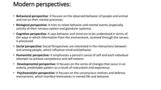 Modern perspectives:
• Behavioral perspective: It focuses on the observed behavior of people and animal
and not on their mental processes
• Biological perspective: It tries to relate behavior and mental events (especially
activity of their nervous system and glandular systems).
• Cognitive perspective: It says behavior and mind are to be understood in terms of
the ways in which information from the environment, received through the senses,
is processed.
• Social perspective: Social Perspectives are interested in the interactions between
and among people, which influence mind and behavior.
• Humanistic perspective: It emphasizes a person’s sense of self and each individual
attempts to achieve competence and self-esteem
• Developmental perspective: It focuses on the series of changes that occur in an
orderly, predictable pattern as a result of maturation and experience.
• Psychoanalytic perspective: It focuses on the unconscious motives and defense
mechanisms, which manifest themselves in mental life and behavior
 