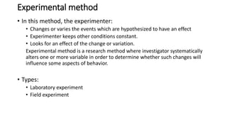 Experimental method
• In this method, the experimenter:
• Changes or varies the events which are hypothesized to have an effect
• Experimenter keeps other conditions constant.
• Looks for an effect of the change or variation.
Experimental method is a research method where investigator systematically
alters one or more variable in order to determine whether such changes will
influence some aspects of behavior.
• Types:
• Laboratory experiment
• Field experiment
 