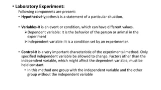 • Laboratory Experiment:
Following components are present:
• Hypothesis-Hypothesis is a statement of a particular situation.
• Variables-It is an event or condition, which can have different values.
Dependent variable: It is the behavior of the person or animal in the
experiment
Independent variable: It is a condition set by an experimenter.
• Control-It is a very important characteristic of the experimental method. Only
specified independent variable be allowed to change. Factors other than the
independent variable, which might affect the dependent variable, must be
held constant.
• In this method one group with the independent variable and the other
group without the independent variable
 
