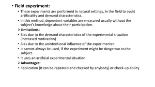 • Field experiment:
• These experiments are performed in natural settings, in the field to avoid
artificiality and demand characteristics.
• In this method, dependent variables are measured usually without the
subject’s knowledge about their participation.
Limitations:
• Bias due to the demand characteristics of the experimental situation
(increased motivation)
• Bias due to the unintentional influence of the experimenter.
• It cannot always be used, if the experiment might be dangerous to the
subject.
• It uses an artificial experimental situation
Advantages:
• Replication (It can be repeated and checked by anybody) or check-up ability
 