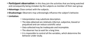 • Participant observation: In this they join the activities that are being watched
and consequently being mistaken by the subjects as member of their own group.
Advantage: Close contact with the subjects.
Disadvantage: Observers may unknowingly influence the subject’s behavior.
• Limitation:
• Interpretation may substitute description.
• The data obtained are relatively informal, subjective, biased or
prejudiced and can reduce scientific value
• Data collected may be inadequate and incomplete.
• The observer has to wait for a long time.
• It is impossible to control all the variables, which determine the
behavior under study.
 