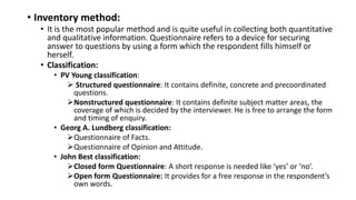 • Inventory method:
• It is the most popular method and is quite useful in collecting both quantitative
and qualitative information. Questionnaire refers to a device for securing
answer to questions by using a form which the respondent fills himself or
herself.
• Classification:
• PV Young classification:
 Structured questionnaire: It contains definite, concrete and precoordinated
questions.
Nonstructured questionnaire: It contains definite subject matter areas, the
coverage of which is decided by the interviewer. He is free to arrange the form
and timing of enquiry.
• Georg A. Lundberg classification:
Questionnaire of Facts.
Questionnaire of Opinion and Attitude.
• John Best classification:
Closed form Questionnaire: A short response is needed like ‘yes’ or ‘no’.
Open form Questionnaire: It provides for a free response in the respondent’s
own words.
 