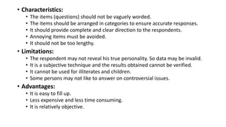 • Characteristics:
• The items (questions) should not be vaguely worded.
• The items should be arranged in categories to ensure accurate responses.
• It should provide complete and clear direction to the respondents.
• Annoying items must be avoided.
• It should not be too lengthy.
• Limitations:
• The respondent may not reveal his true personality. So data may be invalid.
• It is a subjective technique and the results obtained cannot be verified.
• It cannot be used for illiterates and children.
• Some persons may not like to answer on controversial issues.
• Advantages:
• It is easy to fill up.
• Less expensive and less time consuming.
• It is relatively objective.
 
