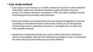 • Case study method:
• Case study or case history is a scientific method of research in which detailed
information about the individual collected or gathered either from the
person, his relatives friends or associates or from any other available records
to develop general principles about behavior.
• Most case histories are prepared by reconstructing the biography of a person
according to remembered events and records. So the use of retrospective
method may result in distortions of events or oversights but it is often the
only available method.
• Sometimes a longitudinal study also used to collect data from individual in
which an investigator observes the individual according to a plan. Freud based
his entire theory of personality on Case Study Method
 