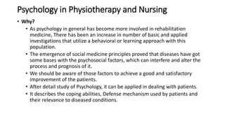 Psychology in Physiotherapy and Nursing
• Why?
• As psychology in general has become more involved in rehabilitation
medicine, There has been an increase in number of basic and applied
investigations that utilize a behavioral or learning approach with this
population.
• The emergence of social medicine principles proved that diseases have got
some bases with the psychosocial factors, which can interfere and alter the
process and prognosis of it.
• We should be aware of those factors to achieve a good and satisfactory
improvement of the patients.
• After detail study of Psychology, it can be applied in dealing with patients.
• It describes the coping abilities, Defense mechanism used by patients and
their relevance to diseased conditions.
 