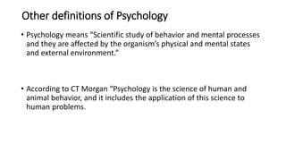 Other definitions of Psychology
• Psychology means “Scientific study of behavior and mental processes
and they are affected by the organism’s physical and mental states
and external environment.”
• According to CT Morgan “Psychology is the science of human and
animal behavior, and it includes the application of this science to
human problems.
 