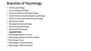 Branches of Psychology
• Clinical psychology
• Counselling psychology
• School and Educational psychology
• Experimental and physiological psychology
• Industrial and organizational psychology
• Social psychology
• Developmental psychology
• Community psychology
• Abnormal Psychology.
-Applied fields:
• Psychology applied to Crime
• Psychology applied to Military Affairs
• Psychology in Law
• Psychology in Administration
• Psychology in Mental Health.
 