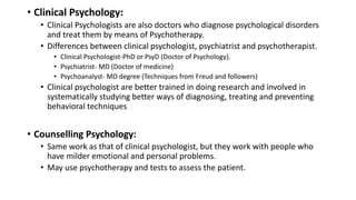 • Clinical Psychology:
• Clinical Psychologists are also doctors who diagnose psychological disorders
and treat them by means of Psychotherapy.
• Differences between clinical psychologist, psychiatrist and psychotherapist.
• Clinical Psychologist-PhD or PsyD (Doctor of Psychology).
• Psychiatrist- MD (Doctor of medicine)
• Psychoanalyst- MD degree (Techniques from Freud and followers)
• Clinical psychologist are better trained in doing research and involved in
systematically studying better ways of diagnosing, treating and preventing
behavioral techniques
• Counselling Psychology:
• Same work as that of clinical psychologist, but they work with people who
have milder emotional and personal problems.
• May use psychotherapy and tests to assess the patient.
 