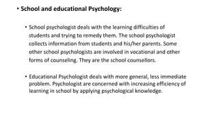 • School and educational Psychology:
• School psychologist deals with the learning difficulties of
students and trying to remedy them. The school psychologist
collects information from students and his/her parents. Some
other school psychologists are involved in vocational and other
forms of counseling. They are the school counsellors.
• Educational Psychologist deals with more general, less immediate
problem. Psychologist are concerned with increasing efficiency of
learning in school by applying psychological knowledge.
 