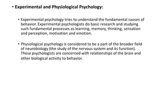 • Experimental and Physiological Psychology:
• Experimental psychology tries to understand the fundamental causes of
behavior. Experimental psychologists do basic research and studying
such fundamental processes as learning, memory, thinking, sensation
and perception, motivation and emotion.
• Physiological psychology is considered to be a part of the broader field
of neurobiology (the study of the nervous system and its function).
These psychologists are concerned with relationships of the brain and
other biological activity to behavior.
 