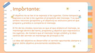 Importante:
El objetivo no se lee ni se expresa a los oyentes. Como tampoco se
expresa o se lee a los oyentes el propósito del mensaje. Y es que
ambos recursos (propósito y el objetivo) es exclusivo para el que
prepara y predica o comparte el mensaje.
El fin de los citados recursos es que el que elabora el mensaje, se
mantenga dentro del tema, propósito y objetivo que expresará a
los oyentes, de manera que el mensaje tenga unidad y la idea
central del sermón se mantenga de principio a fin
La idea del objetivo es desarrollar el sermón apuntando siempre a
lograr dicho objetivo previamente establecido.
 