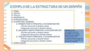 EJEMPLO DE LA ESTRUCTURA DE UN SERMÓN
1. TEMA:
2. TEXTO:
3. TÍTULO:
4. PROPÓSITO:
5. INTRODUCCIÓN:
6. CUERPO DEL SERMÓN:
A. PRIMER PUNTO PRINCIPAL O DIVISIÓN MAYOR
I.Primer sub punto o división menor
II.Segundo sub punto o división menos
B. SEGUNDO PUNTO PRINCIPAL O DIVISIÓN MAYOR
I.Primer sub punto o división menor
II.Segundo sub punto o división menos
C. TERCER PUNTO PRINCIPAL O DIVISIÓN MAYOR
I.Primer sub punto o división menor
II.Segundo sub punto o división menos
7. CONCLUSION:
OBSERVACIÓN:
La cantidad de puntos
principales y sub puntos
dependerá del expositor.
Dicha cantidad, está
vinculada inclusive, al tipo de
sermón que se desarrolla y el
contenido a expresar.
 