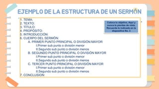 EJEMPLO DE LA ESTRUCTURA DE UN SERMÓN
1. TEMA:
2. TEXTO:
3. TÍTULO:
4. PROPÓSITO:
5. INTRODUCCIÓN:
6. CUERPO DEL SERMÓN:
A. PRIMER PUNTO PRINCIPAL O DIVISIÓN MAYOR
I.Primer sub punto o división menor
II.Segundo sub punto o división menos
B. SEGUNDO PUNTO PRINCIPAL O DIVISIÓN MAYOR
I.Primer sub punto o división menor
II.Segundo sub punto o división menos
C. TERCER PUNTO PRINCIPAL O DIVISIÓN MAYOR
I.Primer sub punto o división menor
II.Segundo sub punto o división menos
7. CONCLUSION:
Coloca tu objetivo, Aquí y
nunca lo pierdas de vista.
Recuerda lo indicado en la
diapositiva No. 3
 
