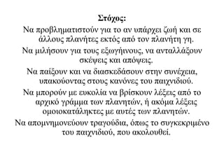 Στόχος:
Να προβληματιστούν για το αν υπάρχει ζωή και σε
άλλους πλανήτες εκτός από τον πλανήτη γη.
Να μιλήσουν για τους εξωγήινους, να ανταλλάξουν
σκέψεις και απόψεις.
Να παίξουν και να διασκεδάσουν στην συνέχεια,
υπακούοντας στους κανόνες του παιχνιδιού.
Να μπορούν με ευκολία να βρίσκουν λέξεις από το
αρχικό γράμμα των πλανητών, ή ακόμα λέξεις
ομοιοκατάληκτες με αυτές των πλανητών.
Να απομνημονεύουν τραγούδια, όπως το συγκεκριμένο
του παιχνιδιού, που ακολουθεί.
 