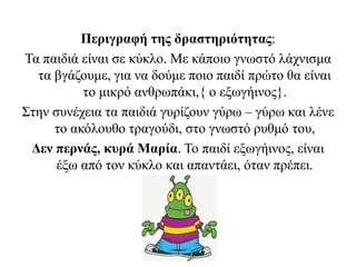 Περιγραφή της δραστηριότητας:
Τα παιδιά είναι σε κύκλο. Με κάποιο γνωστό λάχνισμα
τα βγάζουμε, για να δούμε ποιο παιδί πρώτο θα είναι
το μικρό ανθρωπάκι,{ ο εξωγήινος}.
Στην συνέχεια τα παιδιά γυρίζουν γύρω – γύρω και λένε
το ακόλουθο τραγούδι, στο γνωστό ρυθμό του,
Δεν περνάς, κυρά Μαρία. Το παιδί εξωγήινος, είναι
έξω από τον κύκλο και απαντάει, όταν πρέπει.
 