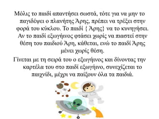 Μόλις το παιδί απαντήσει σωστά, τότε για να μην το
παγιδέψει ο πλανήτης Άρης, πρέπει να τρέξει στην
φορά του κύκλου. Το παιδί { Άρης} να το κυνηγήσει.
Αν το παιδί εξωγήινος φτάσει χωρίς να πιαστεί στην
θέση του παιδιού Άρη, κάθεται, ενώ το παιδί Άρης
μένει χωρίς θέση.
Γίνεται με τη σειρά του ο εξωγήινος και δίνοντας την
καρτέλα του στο παιδί εξωγήινο, συνεχίζεται το
παιχνίδι, μέχρι να παίξουν όλα τα παιδιά.
 