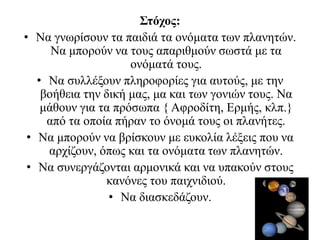 Στόχος:
• Να γνωρίσουν τα παιδιά τα ονόματα των πλανητών.
Να μπορούν να τους απαριθμούν σωστά με τα
ονόματά τους.
• Να συλλέξουν πληροφορίες για αυτούς, με την
βοήθεια την δική μας, μα και των γονιών τους. Να
μάθουν για τα πρόσωπα { Αφροδίτη, Ερμής, κλπ.}
από τα οποία πήραν το όνομά τους οι πλανήτες.
• Να μπορούν να βρίσκουν με ευκολία λέξεις που να
αρχίζουν, όπως και τα ονόματα των πλανητών.
• Να συνεργάζονται αρμονικά και να υπακούν στους
κανόνες του παιχνιδιού.
• Να διασκεδάζουν.
 