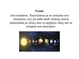 Υλικά:
Δύο στεφάνια. Καρτελάκια με τα ονόματα των
πλανητών, ένα για κάθε παιδί. Επίσης πολλά
καρτελάκια με λέξεις που να αρχίζουν όπως και τα
ονόματα των πλανητών.
 