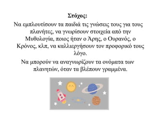 Στόχος:
Να εμπλουτίσουν τα παιδιά τις γνώσεις τους για τους
πλανήτες, να γνωρίσουν στοιχεία από την
Μυθολογία, ποιος ήταν ο Άρης, ο Ουρανός, ο
Κρόνος, κλπ, να καλλιεργήσουν τον προφορικό τους
λόγο.
Να μπορούν να αναγνωρίζουν τα ονόματα των
πλανητών, όταν τα βλέπουν γραμμένα.
 