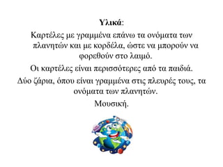 Υλικά:
Καρτέλες με γραμμένα επάνω τα ονόματα των
πλανητών και με κορδέλα, ώστε να μπορούν να
φορεθούν στο λαιμό.
Οι καρτέλες είναι περισσότερες από τα παιδιά.
Δύο ζάρια, όπου είναι γραμμένα στις πλευρές τους, τα
ονόματα των πλανητών.
Μουσική.
 