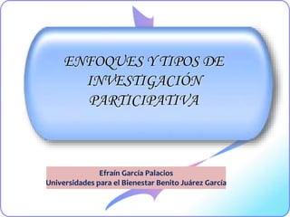 ENFOQUES Y TIPOS DE
INVESTIGACIÓN
PARTICIPATIVA
Efraín García Palacios
Universidades para el Bienestar Benito Juárez García
 