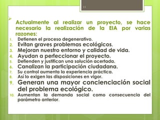 ➢
Actualmente al realizar un proyecto, se hace
necesario la realización de la EIA por varias
razones:
1. Detienen el proceso degenerativo.
2. Evitan graves problemas ecológicos.
3. Mejoran nuestro entorno y calidad de vida.
4. Ayudan a perfeccionar el proyecto.
5. Defienden y justifican una solución acertada.
6. Canalizan la participación ciudadana.
7. Su control aumenta la experiencia práctica.
8. Así lo exigen las disposiciones en vigor.
9. Generan una mayor concienciación social
del problema ecológico.
10. Aumentan la demanda social como consecuencia del
parámetro anterior.
11
 