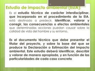 Estudio de impacto ambiental (EsIA):
Es el estudio técnico de carácter interdisciplinar,
que incorporado en el procedimiento de la EIA,
está destinado a predecir, identificar, valorar y
corregir, las consecuencias o efectos ambientales
que determinadas acciones puedan causar sobre la
calidad de vida del hombre y su entorno.
Es el documento técnico que debe presentar el
titular del proyecto, y sobre la base del que se
produce la Declaración o Estimación del Impacto
ambiental. Este estudio deberá identificar, describir
y valorar de manera apropiada, y en función de las
particularidades de cada caso concreto
12
 