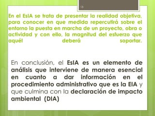 En el EsIA se trata de presentar la realidad objetiva,
para conocer en que medida repercutirá sobre el
entorno la puesta en marcha de un proyecto, obra o
actividad y con ello, la magnitud del esfuerzo que
aquél deberá soportar.
En conclusión, el EsIA es un elemento de
análisis que interviene de manera esencial
en cuanto a dar información en el
procedimiento administrativo que es la EIA y
que culmina con la declaración de impacto
ambiental (DIA)
13
 