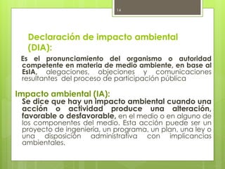 Declaración de impacto ambiental
(DIA):
Es el pronunciamiento del organismo o autoridad
competente en materia de medio ambiente, en base al
EsIA, alegaciones, objeciones y comunicaciones
resultantes del proceso de participación pública
Impacto ambiental (IA):
Se dice que hay un impacto ambiental cuando una
acción o actividad produce una alteración,
favorable o desfavorable, en el medio o en alguno de
los componentes del medio. Esta acción puede ser un
proyecto de ingeniería, un programa, un plan, una ley o
una disposición administrativa con implicancias
ambientales.
14
 