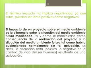 El término impacto no implica negatividad, ya que
estos, pueden ser tanto positivos como negativos.
El impacto de un proyecto sobre el medio ambiente
es la diferencia entre la situación del medio ambiente
futuro modificado, tal y como se manifestaría como
consecuencia de la realización del proyecto y la
situación del medio ambiente futuro tal como habría
evolucionado normalmente sin tal actuación, es
decir, la alteración neta (positiva o negativa en la
calidad de vida del ser humano) resultante de una
actuación.
15
 