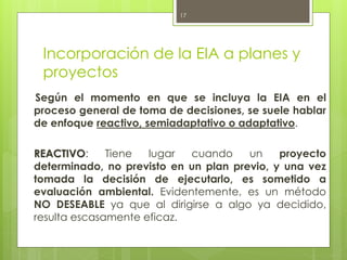 Incorporación de la EIA a planes y
proyectos
Según el momento en que se incluya la EIA en el
proceso general de toma de decisiones, se suele hablar
de enfoque reactivo, semiadaptativo o adaptativo.
REACTIVO: Tiene lugar cuando un proyecto
determinado, no previsto en un plan previo, y una vez
tomada la decisión de ejecutarlo, es sometido a
evaluación ambiental. Evidentemente, es un método
NO DESEABLE ya que al dirigirse a algo ya decidido,
resulta escasamente eficaz.
17
 