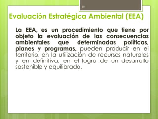 Evaluación Estratégica Ambiental (EEA)
La EEA, es un procedimiento que tiene por
objeto la evaluación de las consecuencias
ambientales que determinadas políticas,
planes y programas, pueden producir en el
territorio, en la utilización de recursos naturales
y en definitiva, en el logro de un desarrollo
sostenible y equilibrado.
19
 