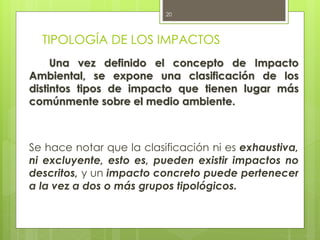 TIPOLOGÍA DE LOS IMPACTOS
Una vez definido el concepto de Impacto
Ambiental, se expone una clasificación de los
distintos tipos de impacto que tienen lugar más
comúnmente sobre el medio ambiente.
Se hace notar que la clasificación ni es exhaustiva,
ni excluyente, esto es, pueden existir impactos no
descritos, y un impacto concreto puede pertenecer
a la vez a dos o más grupos tipológicos.
20
 
