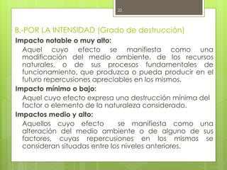 B.-POR LA INTENSIDAD (Grado de destrucción)
Impacto notable o muy alto:
Aquel cuyo efecto se manifiesta como una
modificación del medio ambiente, de los recursos
naturales, o de sus procesos fundamentales de
funcionamiento, que produzca o pueda producir en el
futuro repercusiones apreciables en los mismos.
Impacto mínimo o bajo:
Aquel cuyo efecto expresa una destrucción mínima del
factor o elemento de la naturaleza considerado.
Impactos medio y alto:
Aquellos cuyo efecto se manifiesta como una
alteración del medio ambiente o de alguno de sus
factores, cuyas repercusiones en los mismos se
consideran situadas entre los niveles anteriores.
22
 