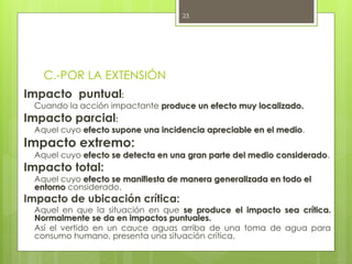 C.-POR LA EXTENSIÓN
Impacto puntual:
Cuando la acción impactante produce un efecto muy localizado.
Impacto parcial:
Aquel cuyo efecto supone una incidencia apreciable en el medio.
Impacto extremo:
Aquel cuyo efecto se detecta en una gran parte del medio considerado.
Impacto total:
Aquel cuyo efecto se manifiesta de manera generalizada en todo el
entorno considerado.
Impacto de ubicación crítica:
Aquel en que la situación en que se produce el impacto sea crítica.
Normalmente se da en impactos puntuales.
Así el vertido en un cauce aguas arriba de una toma de agua para
consumo humano, presenta una situación crítica.
23
 