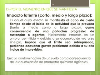 D.-POR EL MOMENTO EN QUE SE MANIFIESTA
Impacto latente (corto, medio y largo plazo):
Es aquel cuyo efecto se manifiesta al cabo de cierto
tiempo desde el inicio de la actividad que lo provoca
(tanto a medio como a largo plazo), como
consecuencia de una portación progresiva de
sustancias o agentes, inicialmente inmersos en un
umbral permitido y debido a su acumulación y/o a su
sinergia, implica que el límite sea sobrepasado,
pudiendo ocasionar graves problemas debido a su alto
índice de imprevisión.
Ejm: La contaminación de un suelo como consecuencia
de la acumulación de productos químicos agrícolas.
24
 