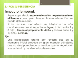 E.- POR SU PERSISTENCIA
Impacto temporal:
Aquel cuyo efecto supone alteración no permanente en
el tiempo, con un plazo temporal de manifestación que
puede determinarse.
Si la duración del efecto es inferior a un año,
consideramos que el impacto es fugaz, si dura entre 1 y
3 años, temporal propiamente dicho y si dura entre 4 y
10 años, pertinaz.
Ejm:
Una repoblación forestal por terrazas que en su
momento inicial produce un gran impacto paisajístico
que va desapareciendo a medida que la vegetación
va creciendo y cubriendo los desmontes.
27
 