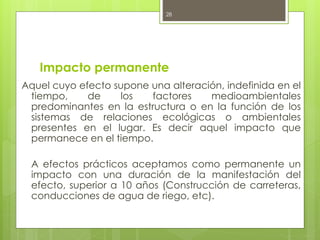 Impacto permanente
Aquel cuyo efecto supone una alteración, indefinida en el
tiempo, de los factores medioambientales
predominantes en la estructura o en la función de los
sistemas de relaciones ecológicas o ambientales
presentes en el lugar. Es decir aquel impacto que
permanece en el tiempo.
A efectos prácticos aceptamos como permanente un
impacto con una duración de la manifestación del
efecto, superior a 10 años (Construcción de carreteras,
conducciones de agua de riego, etc).
28
 
