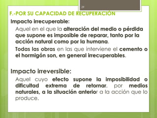 F.-POR SU CAPACIDAD DE RECUPERACIÓN
Impacto irrecuperable:
Aquel en el que la alteración del medio o pérdida
que supone es imposible de reparar, tanto por la
acción natural como por la humana.
Todas las obras en las que interviene el cemento o
el hormigón son, en general irrecuperables.
Impacto irreversible:
Aquel cuyo efecto supone la imposibilidad o
dificultad extrema de retornar, por medios
naturales, a la situación anterior a la acción que lo
produce.
29
 