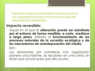 Presentan impacto irreversible las zonas que se
van degradando hasta entrar en proceso de
desertización irreversible.
Impacto reversible:
Aquel en el que la alteración puede ser asimilada
por el entorno de forma medible, a corto, mediano
o largo plazo, debido al funcionamiento de los
procesos naturales de la sucesión ecológica y de
los mecanismos de autodepuración del medio.
Ejm:
Los desmontes por carreteras con vegetación
pionera circundante, se recubren en unos años sin
tener que actuar para que ello ocurra.
30
 